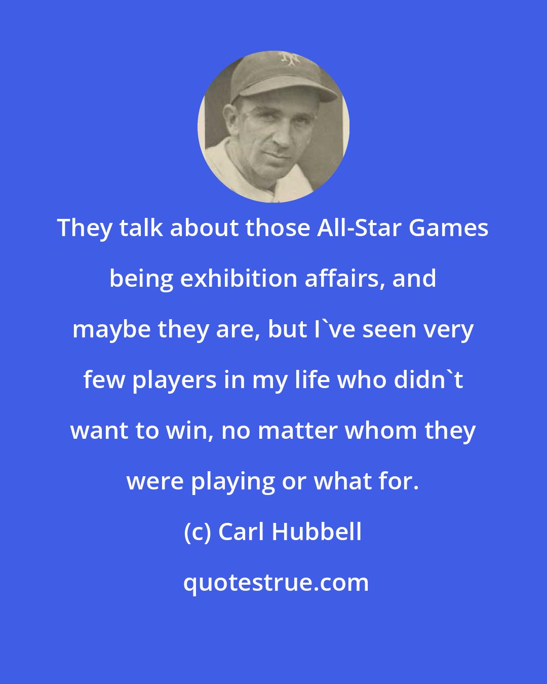 Carl Hubbell: They talk about those All-Star Games being exhibition affairs, and maybe they are, but I've seen very few players in my life who didn't want to win, no matter whom they were playing or what for.