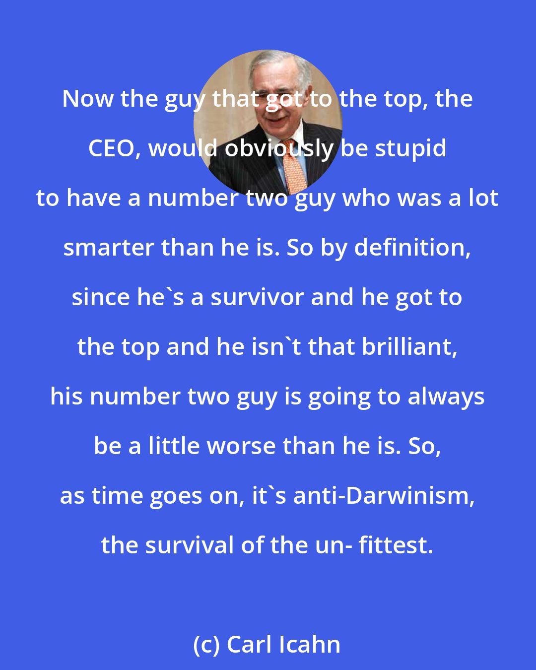 Carl Icahn: Now the guy that got to the top, the CEO, would obviously be stupid to have a number two guy who was a lot smarter than he is. So by definition, since he's a survivor and he got to the top and he isn't that brilliant, his number two guy is going to always be a little worse than he is. So, as time goes on, it's anti-Darwinism, the survival of the un- fittest.