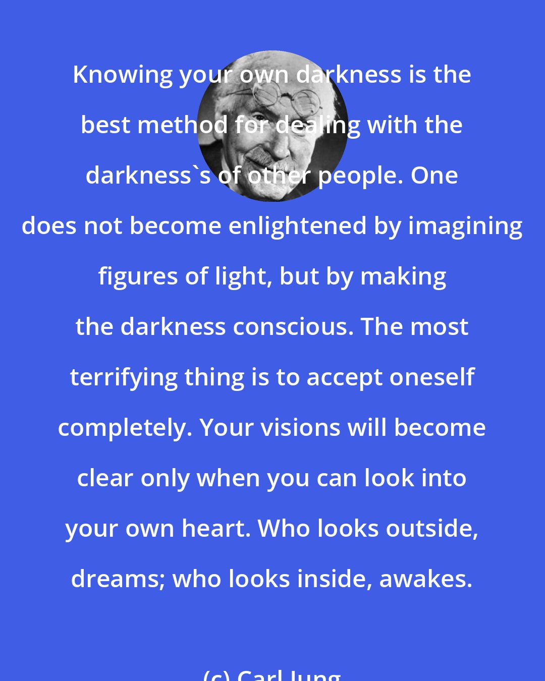 Carl Jung: Knowing your own darkness is the best method for dealing with the darkness's of other people. One does not become enlightened by imagining figures of light, but by making the darkness conscious. The most terrifying thing is to accept oneself completely. Your visions will become clear only when you can look into your own heart. Who looks outside, dreams; who looks inside, awakes.