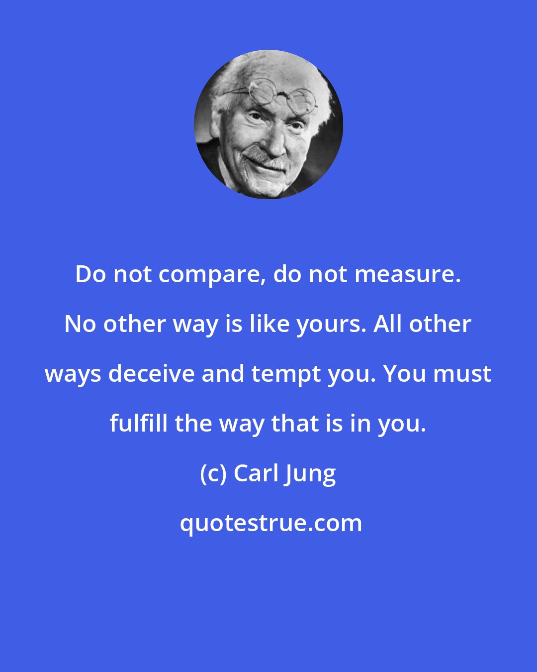 Carl Jung: Do not compare, do not measure. No other way is like yours. All other ways deceive and tempt you. You must fulfill the way that is in you.