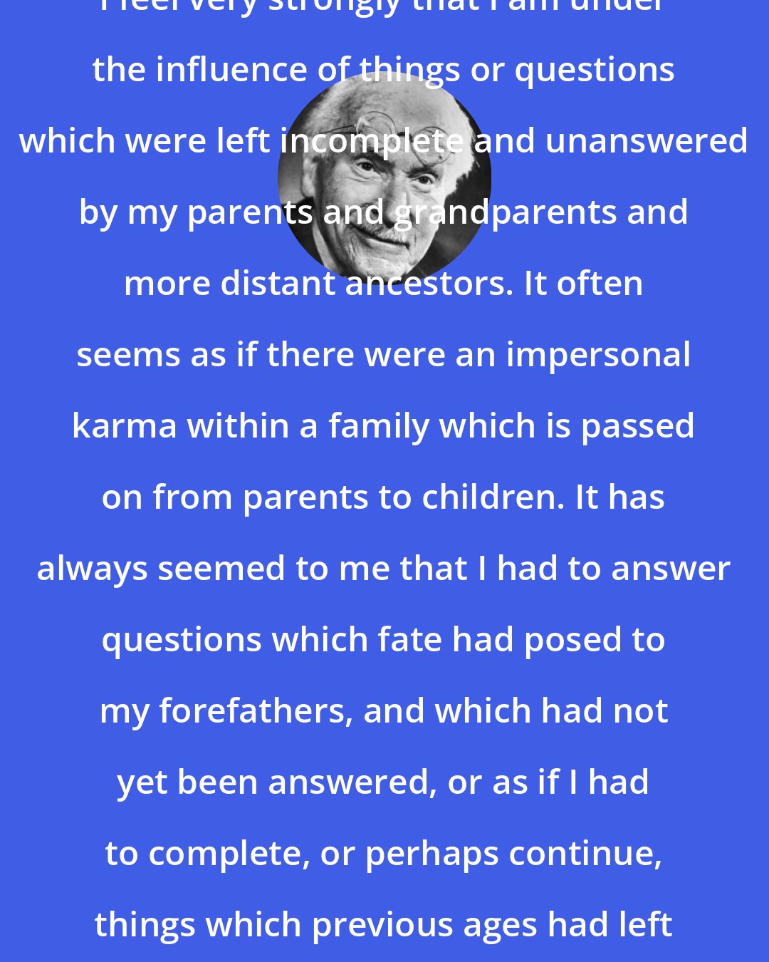 Carl Jung: I feel very strongly that I am under the influence of things or questions which were left incomplete and unanswered by my parents and grandparents and more distant ancestors. It often seems as if there were an impersonal karma within a family which is passed on from parents to children. It has always seemed to me that I had to answer questions which fate had posed to my forefathers, and which had not yet been answered, or as if I had to complete, or perhaps continue, things which previous ages had left unfinished.