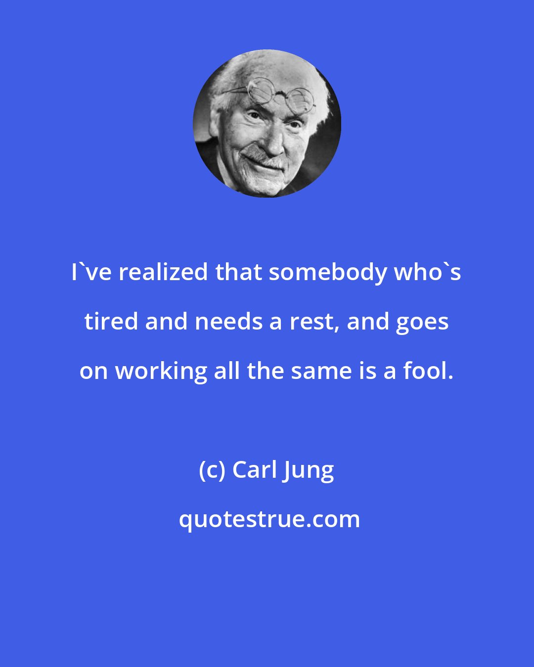 Carl Jung: I've realized that somebody who's tired and needs a rest, and goes on working all the same is a fool.