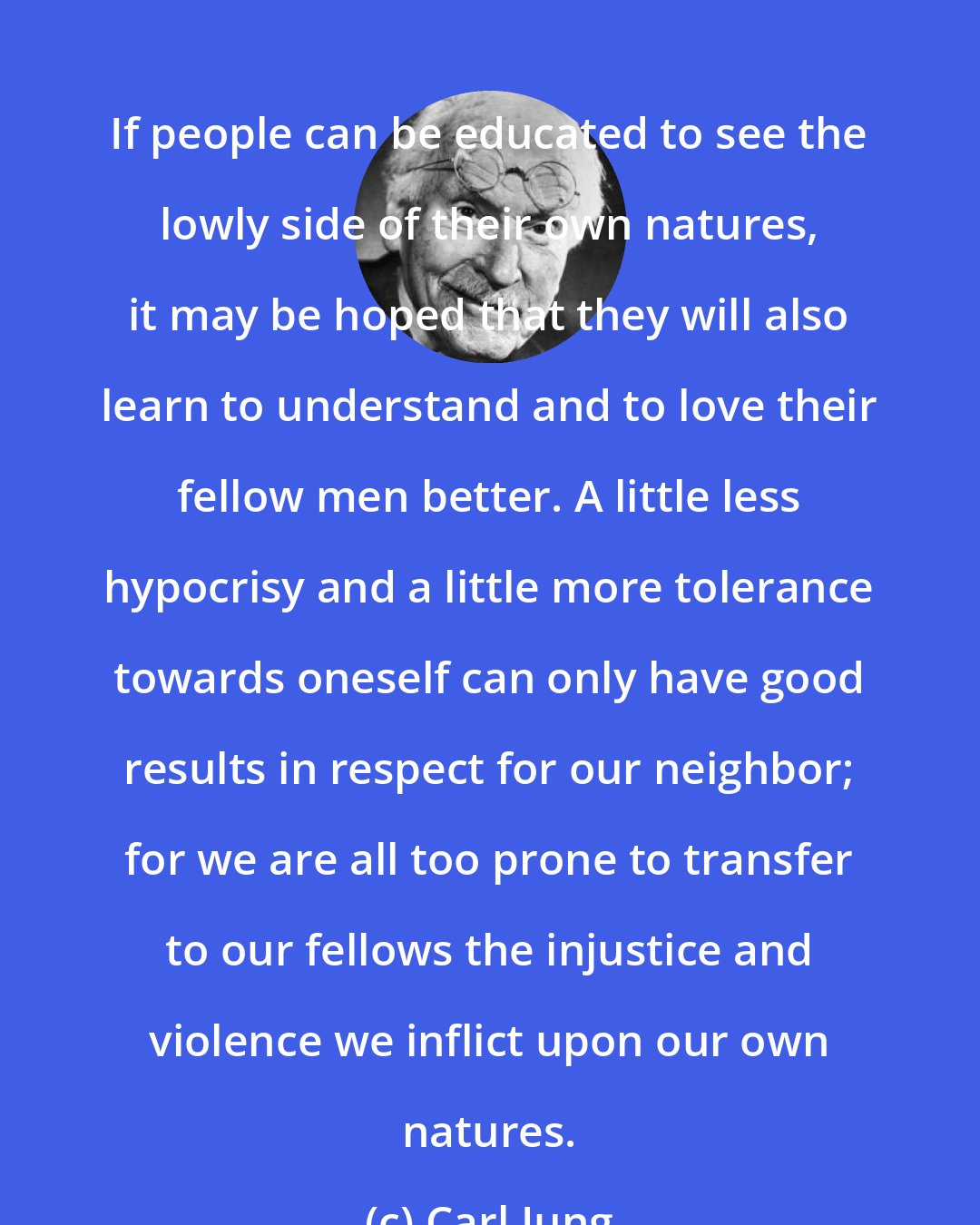 Carl Jung: If people can be educated to see the lowly side of their own natures, it may be hoped that they will also learn to understand and to love their fellow men better. A little less hypocrisy and a little more tolerance towards oneself can only have good results in respect for our neighbor; for we are all too prone to transfer to our fellows the injustice and violence we inflict upon our own natures.