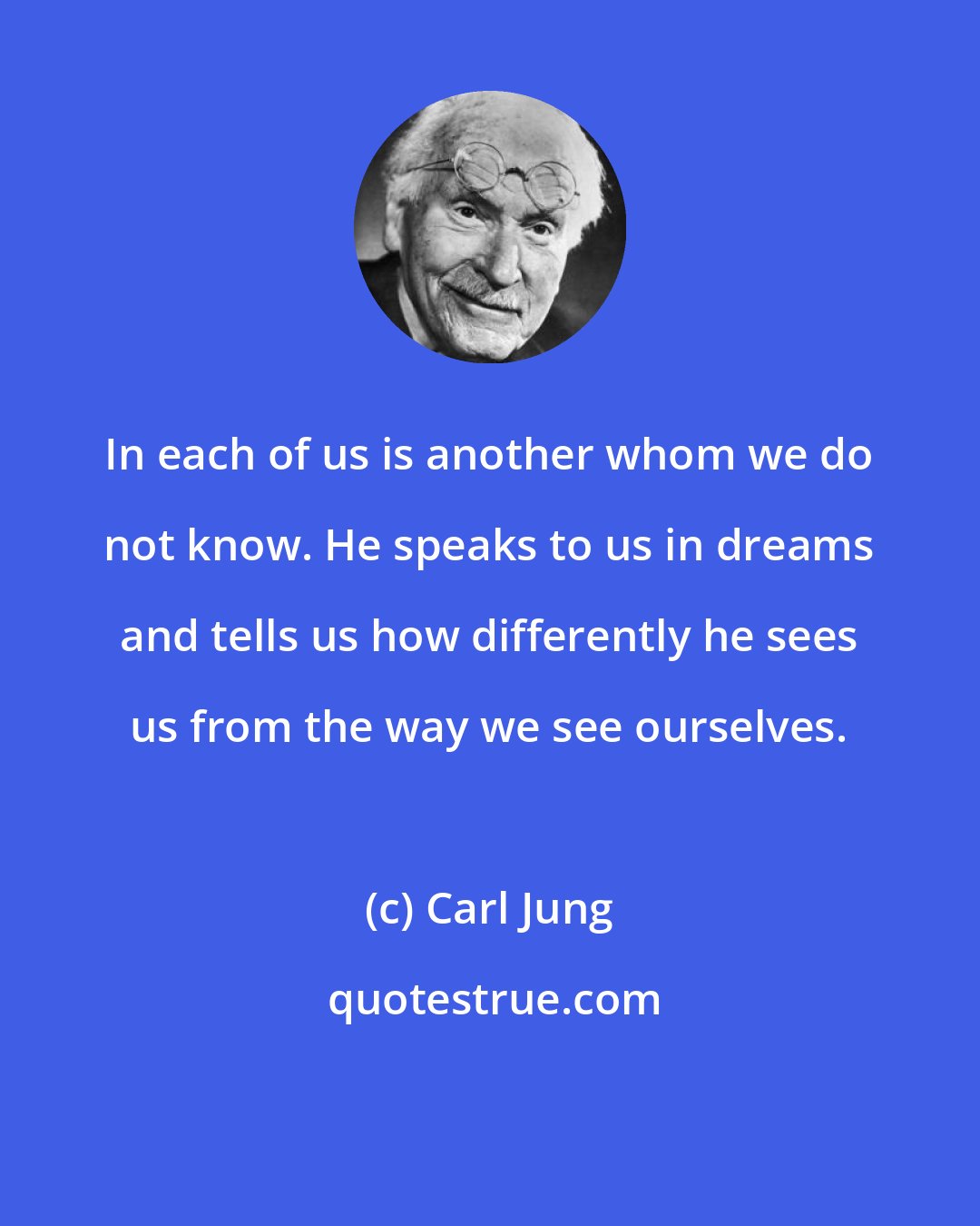 Carl Jung: In each of us is another whom we do not know. He speaks to us in dreams and tells us how differently he sees us from the way we see ourselves.