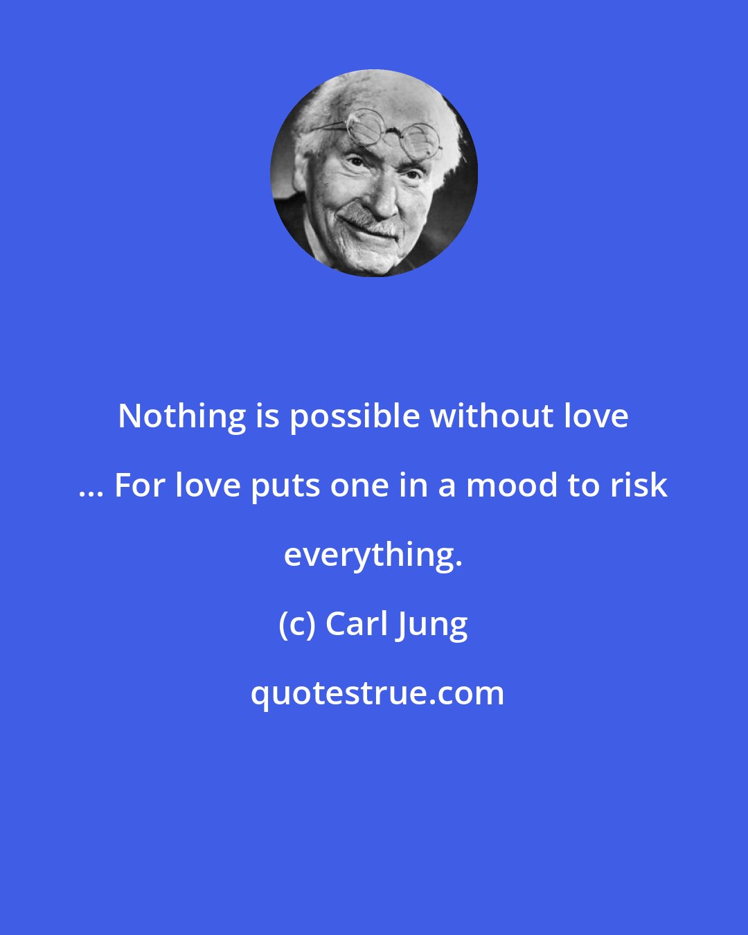 Carl Jung: Nothing is possible without love ... For love puts one in a mood to risk everything.