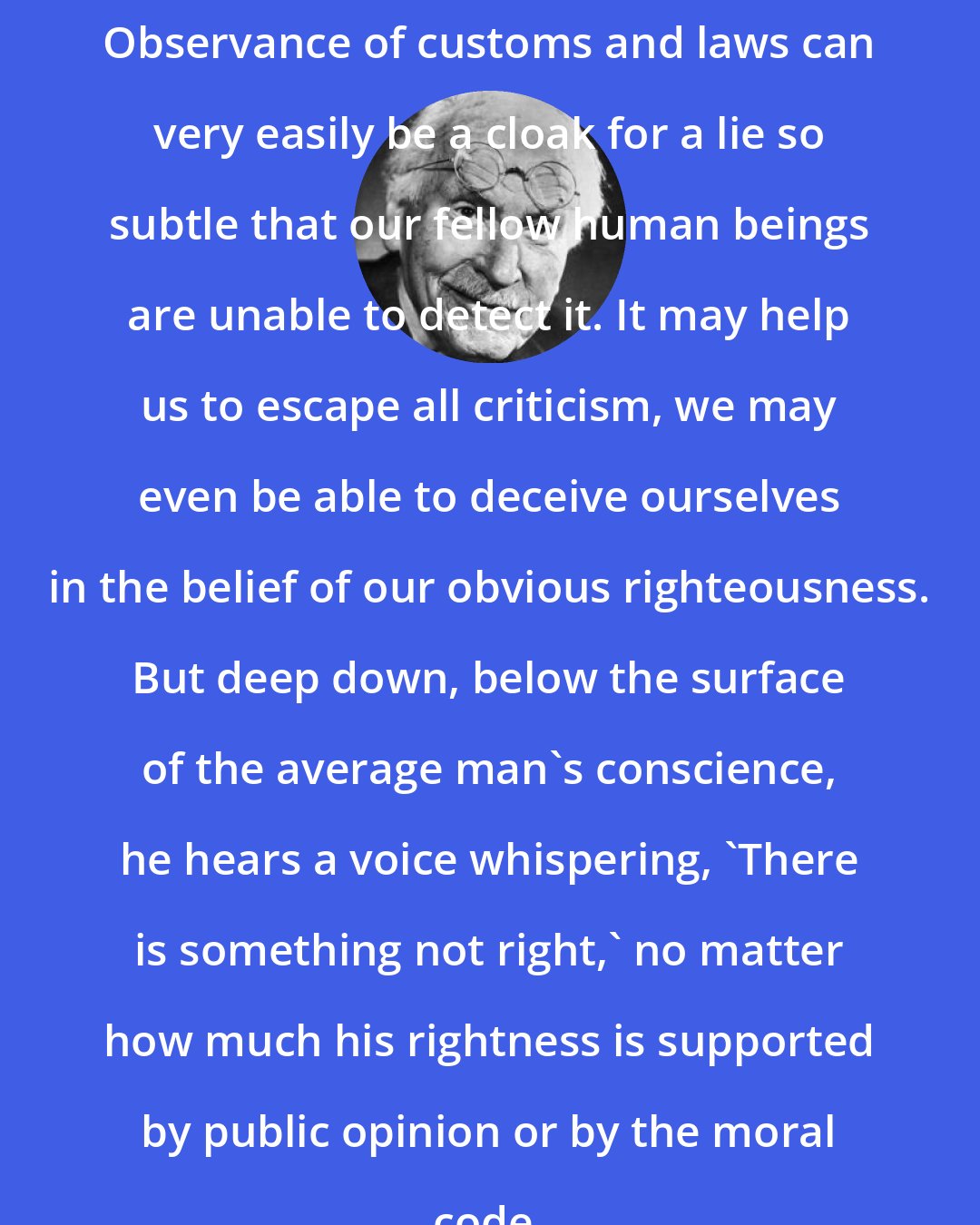 Carl Jung: Observance of customs and laws can very easily be a cloak for a lie so subtle that our fellow human beings are unable to detect it. It may help us to escape all criticism, we may even be able to deceive ourselves in the belief of our obvious righteousness. But deep down, below the surface of the average man's conscience, he hears a voice whispering, 'There is something not right,' no matter how much his rightness is supported by public opinion or by the moral code.