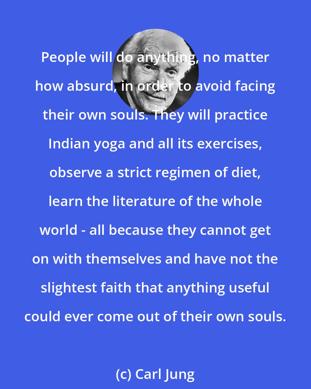 Carl Jung: People will do anything, no matter how absurd, in order to avoid facing their own souls. They will practice Indian yoga and all its exercises, observe a strict regimen of diet, learn the literature of the whole world - all because they cannot get on with themselves and have not the slightest faith that anything useful could ever come out of their own souls.