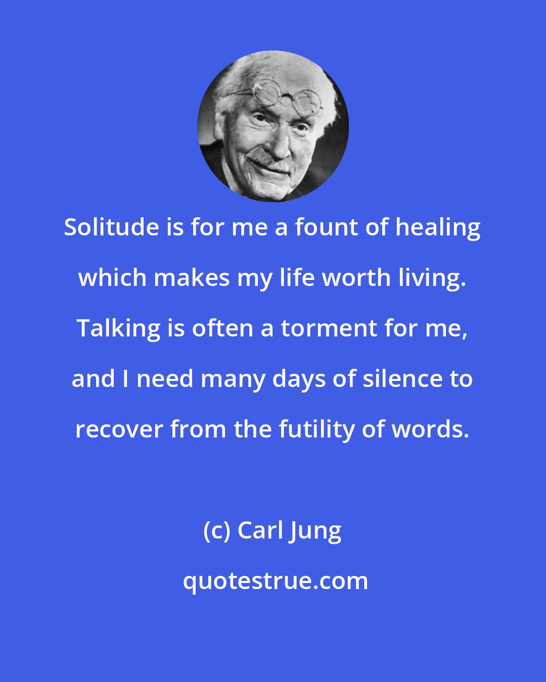 Carl Jung: Solitude is for me a fount of healing which makes my life worth living. Talking is often a torment for me, and I need many days of silence to recover from the futility of words.