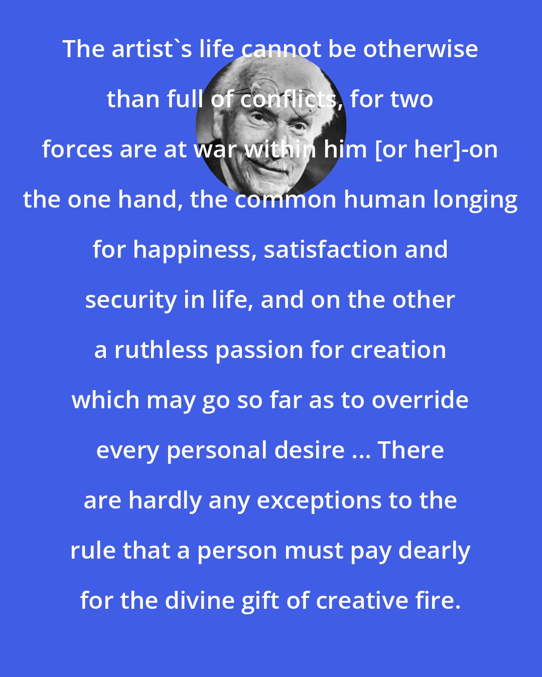 Carl Jung: The artist's life cannot be otherwise than full of conflicts, for two forces are at war within him [or her]-on the one hand, the common human longing for happiness, satisfaction and security in life, and on the other a ruthless passion for creation which may go so far as to override every personal desire ... There are hardly any exceptions to the rule that a person must pay dearly for the divine gift of creative fire.