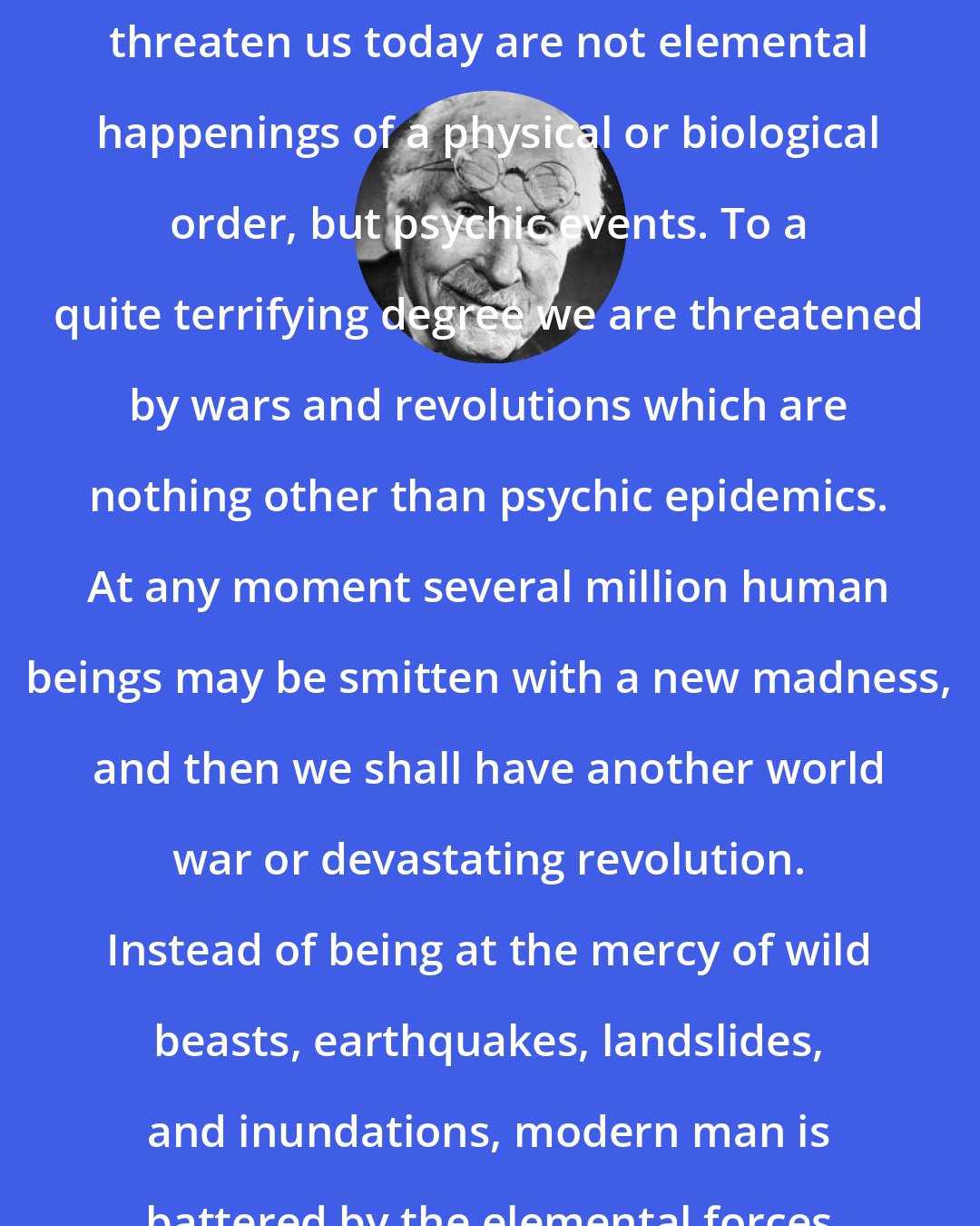 Carl Jung: The gigantic catastrophes that threaten us today are not elemental happenings of a physical or biological order, but psychic events. To a quite terrifying degree we are threatened by wars and revolutions which are nothing other than psychic epidemics. At any moment several million human beings may be smitten with a new madness, and then we shall have another world war or devastating revolution. Instead of being at the mercy of wild beasts, earthquakes, landslides, and inundations, modern man is battered by the elemental forces of his own psyche.