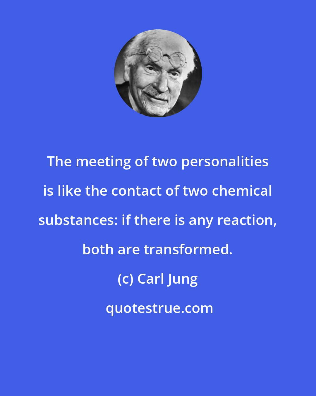 Carl Jung: The meeting of two personalities is like the contact of two chemical substances: if there is any reaction, both are transformed.