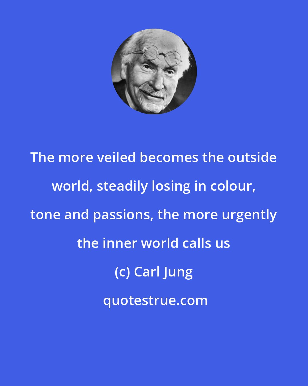 Carl Jung: The more veiled becomes the outside world, steadily losing in colour, tone and passions, the more urgently the inner world calls us