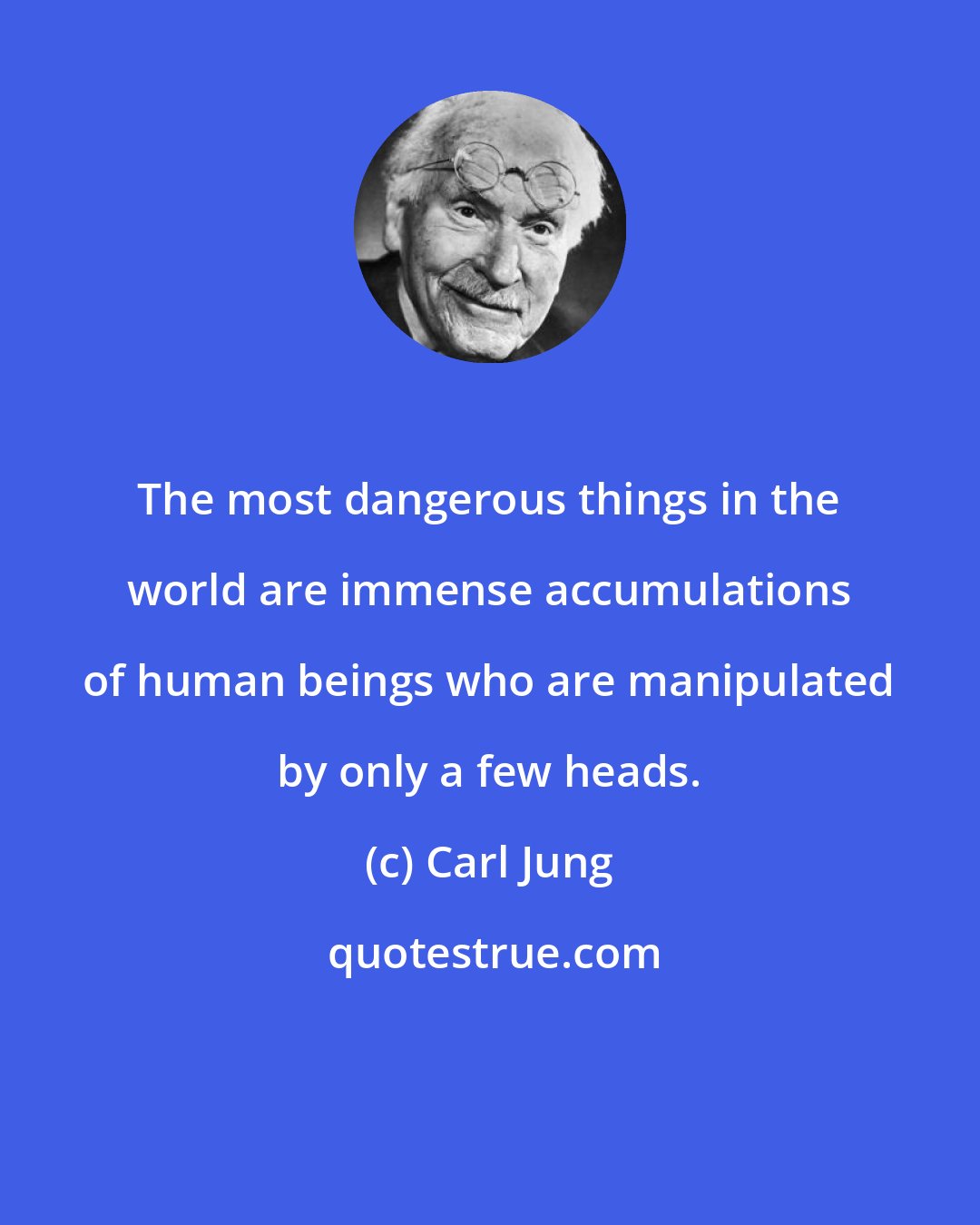 Carl Jung: The most dangerous things in the world are immense accumulations of human beings who are manipulated by only a few heads.