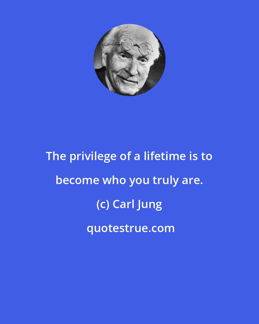 Carl Jung: The privilege of a lifetime is to become who you truly are.