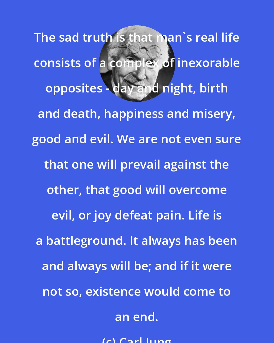 Carl Jung: The sad truth is that man's real life consists of a complex of inexorable opposites - day and night, birth and death, happiness and misery, good and evil. We are not even sure that one will prevail against the other, that good will overcome evil, or joy defeat pain. Life is a battleground. It always has been and always will be; and if it were not so, existence would come to an end.