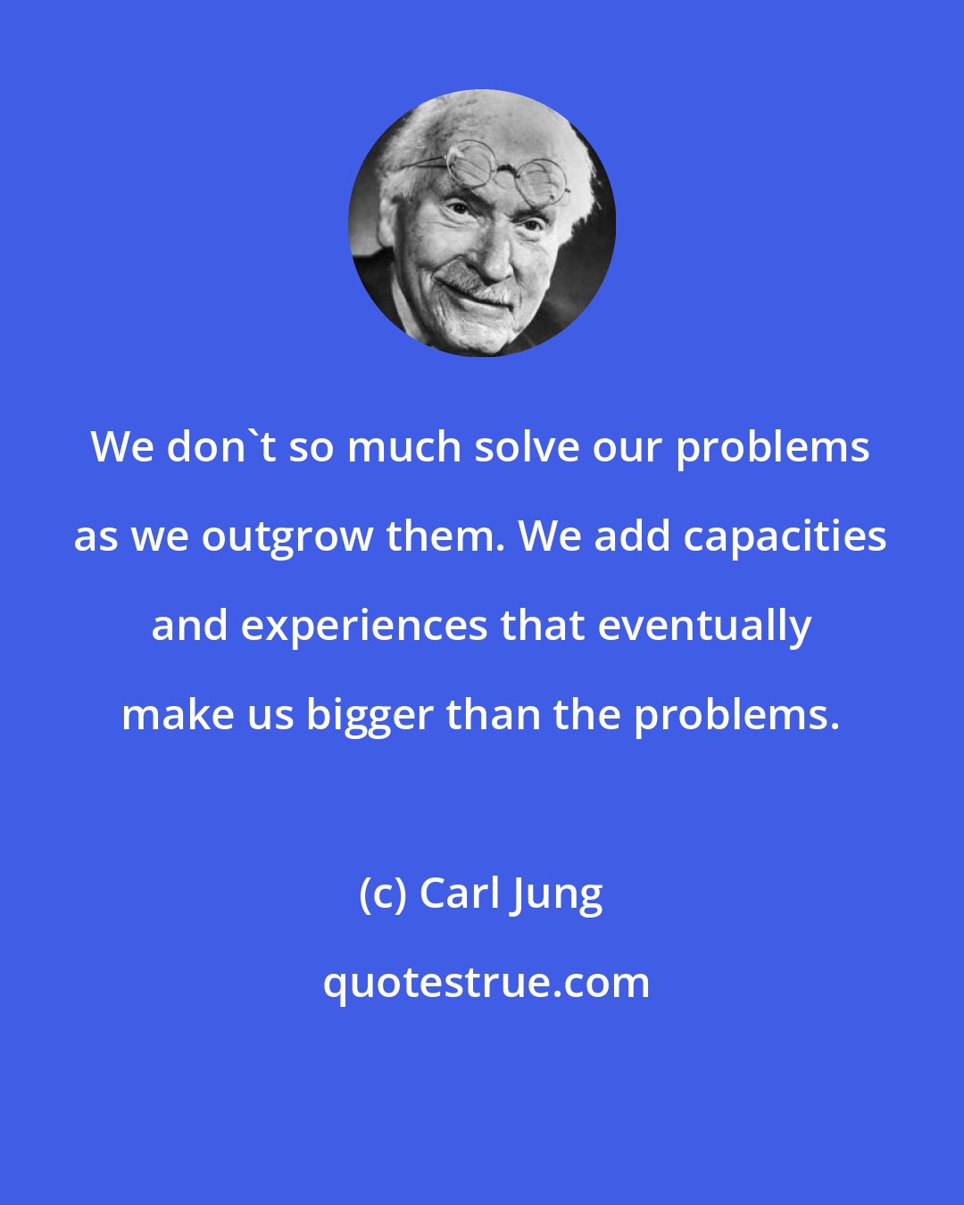 Carl Jung: We don't so much solve our problems as we outgrow them. We add capacities and experiences that eventually make us bigger than the problems.