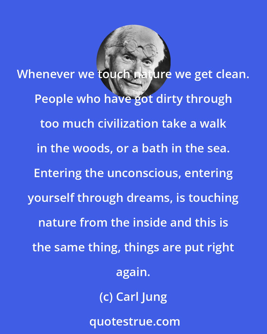 Carl Jung: Whenever we touch nature we get clean. People who have got dirty through too much civilization take a walk in the woods, or a bath in the sea. Entering the unconscious, entering yourself through dreams, is touching nature from the inside and this is the same thing, things are put right again.