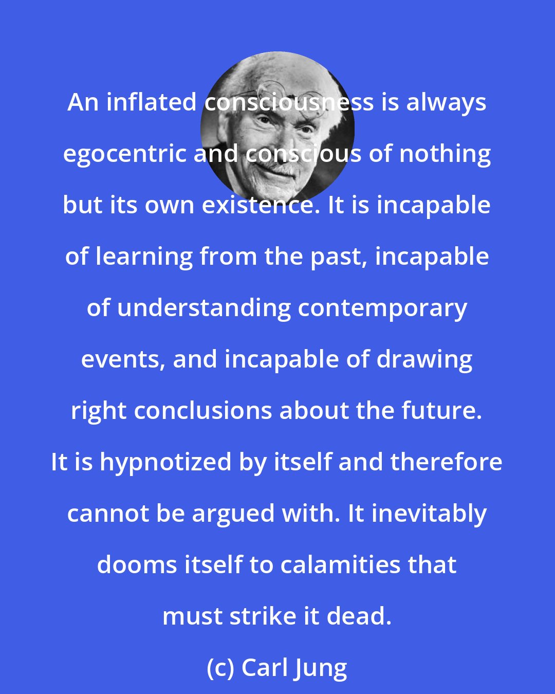 Carl Jung: An inflated consciousness is always egocentric and conscious of nothing but its own existence. It is incapable of learning from the past, incapable of understanding contemporary events, and incapable of drawing right conclusions about the future. It is hypnotized by itself and therefore cannot be argued with. It inevitably dooms itself to calamities that must strike it dead.