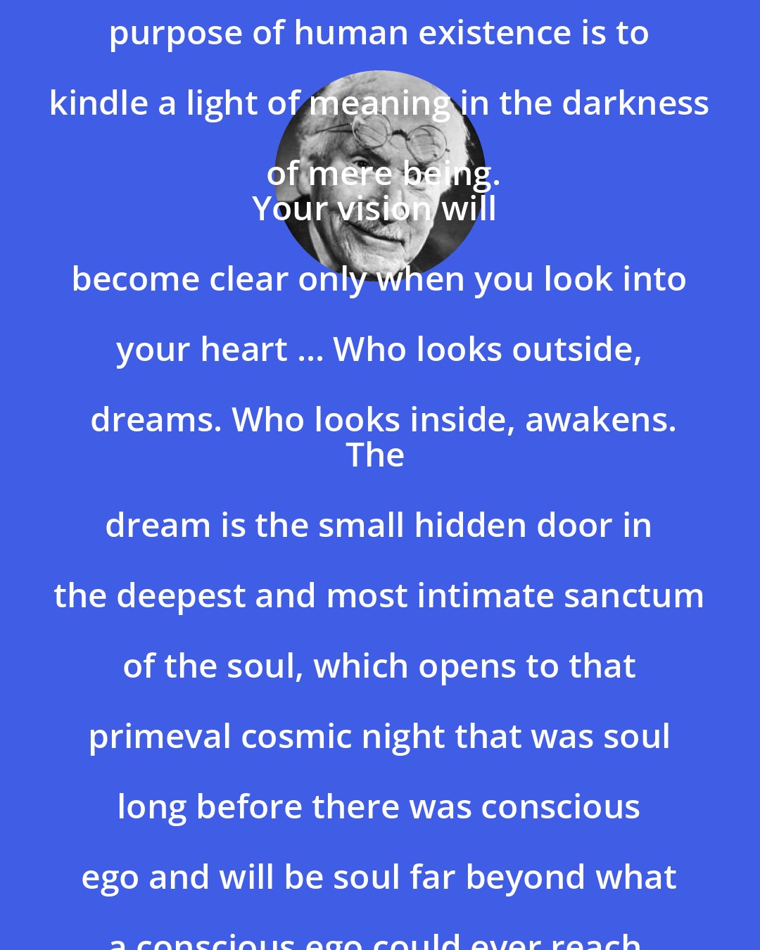 Carl Jung: As far as we can discern, the sole purpose of human existence is to kindle a light of meaning in the darkness of mere being.
Your vision will become clear only when you look into your heart ... Who looks outside, dreams. Who looks inside, awakens.
The dream is the small hidden door in the deepest and most intimate sanctum of the soul, which opens to that primeval cosmic night that was soul long before there was conscious ego and will be soul far beyond what a conscious ego could ever reach.