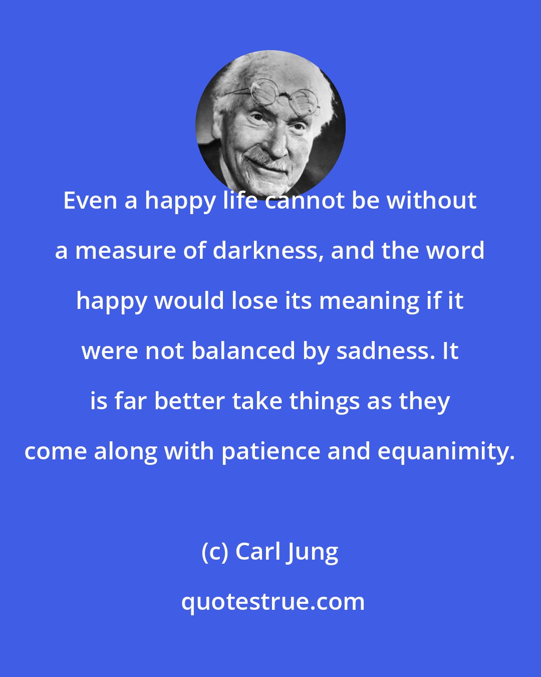 Carl Jung: Even a happy life cannot be without a measure of darkness, and the word happy would lose its meaning if it were not balanced by sadness. It is far better take things as they come along with patience and equanimity.