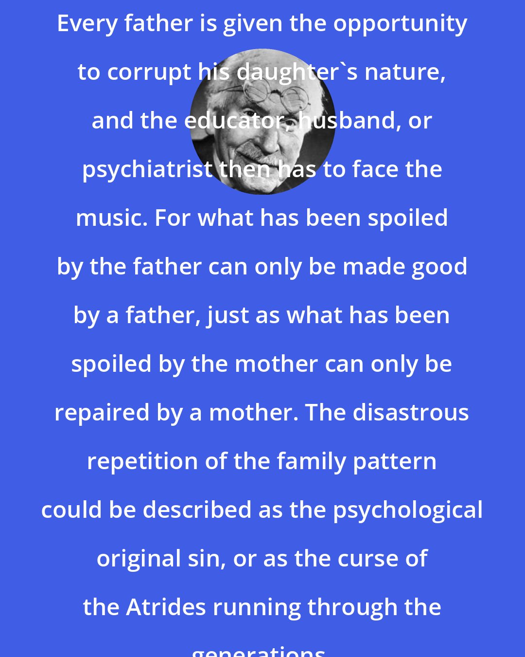 Carl Jung: Every father is given the opportunity to corrupt his daughter's nature, and the educator, husband, or psychiatrist then has to face the music. For what has been spoiled by the father can only be made good by a father, just as what has been spoiled by the mother can only be repaired by a mother. The disastrous repetition of the family pattern could be described as the psychological original sin, or as the curse of the Atrides running through the generations.