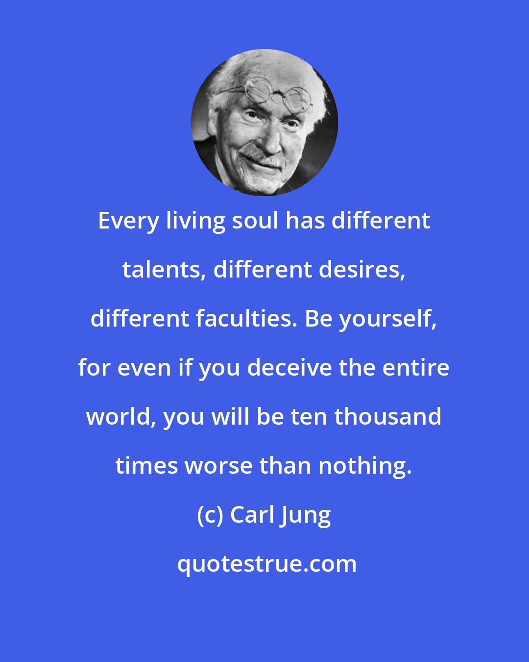 Carl Jung: Every living soul has different talents, different desires, different faculties. Be yourself, for even if you deceive the entire world, you will be ten thousand times worse than nothing.