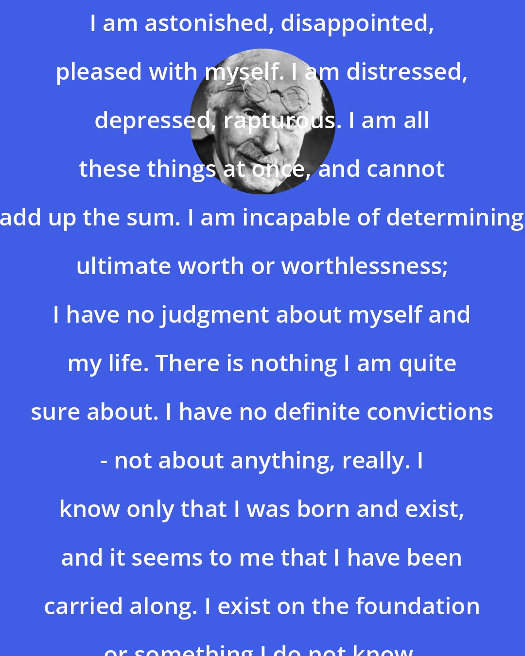 Carl Jung: I am astonished, disappointed, pleased with myself. I am distressed, depressed, rapturous. I am all these things at once, and cannot add up the sum. I am incapable of determining ultimate worth or worthlessness; I have no judgment about myself and my life. There is nothing I am quite sure about. I have no definite convictions - not about anything, really. I know only that I was born and exist, and it seems to me that I have been carried along. I exist on the foundation or something I do not know.