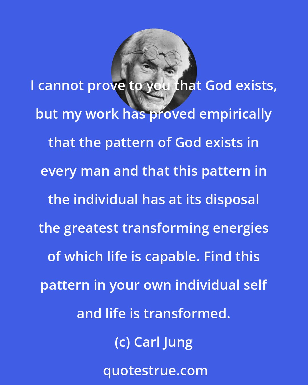 Carl Jung: I cannot prove to you that God exists, but my work has proved empirically that the pattern of God exists in every man and that this pattern in the individual has at its disposal the greatest transforming energies of which life is capable. Find this pattern in your own individual self and life is transformed.