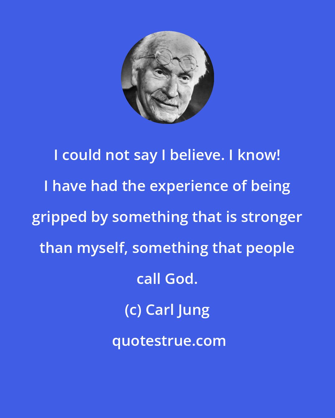 Carl Jung: I could not say I believe. I know! I have had the experience of being gripped by something that is stronger than myself, something that people call God.