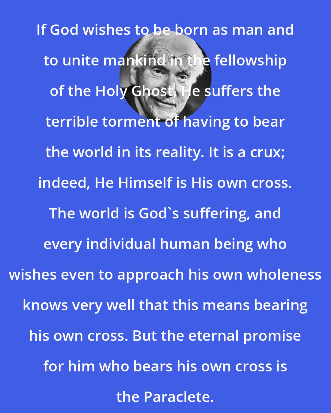 Carl Jung: If God wishes to be born as man and to unite mankind in the fellowship of the Holy Ghost, He suffers the terrible torment of having to bear the world in its reality. It is a crux; indeed, He Himself is His own cross. The world is God's suffering, and every individual human being who wishes even to approach his own wholeness knows very well that this means bearing his own cross. But the eternal promise for him who bears his own cross is the Paraclete.