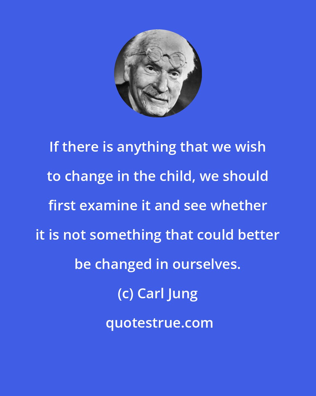 Carl Jung: If there is anything that we wish to change in the child, we should first examine it and see whether it is not something that could better be changed in ourselves.