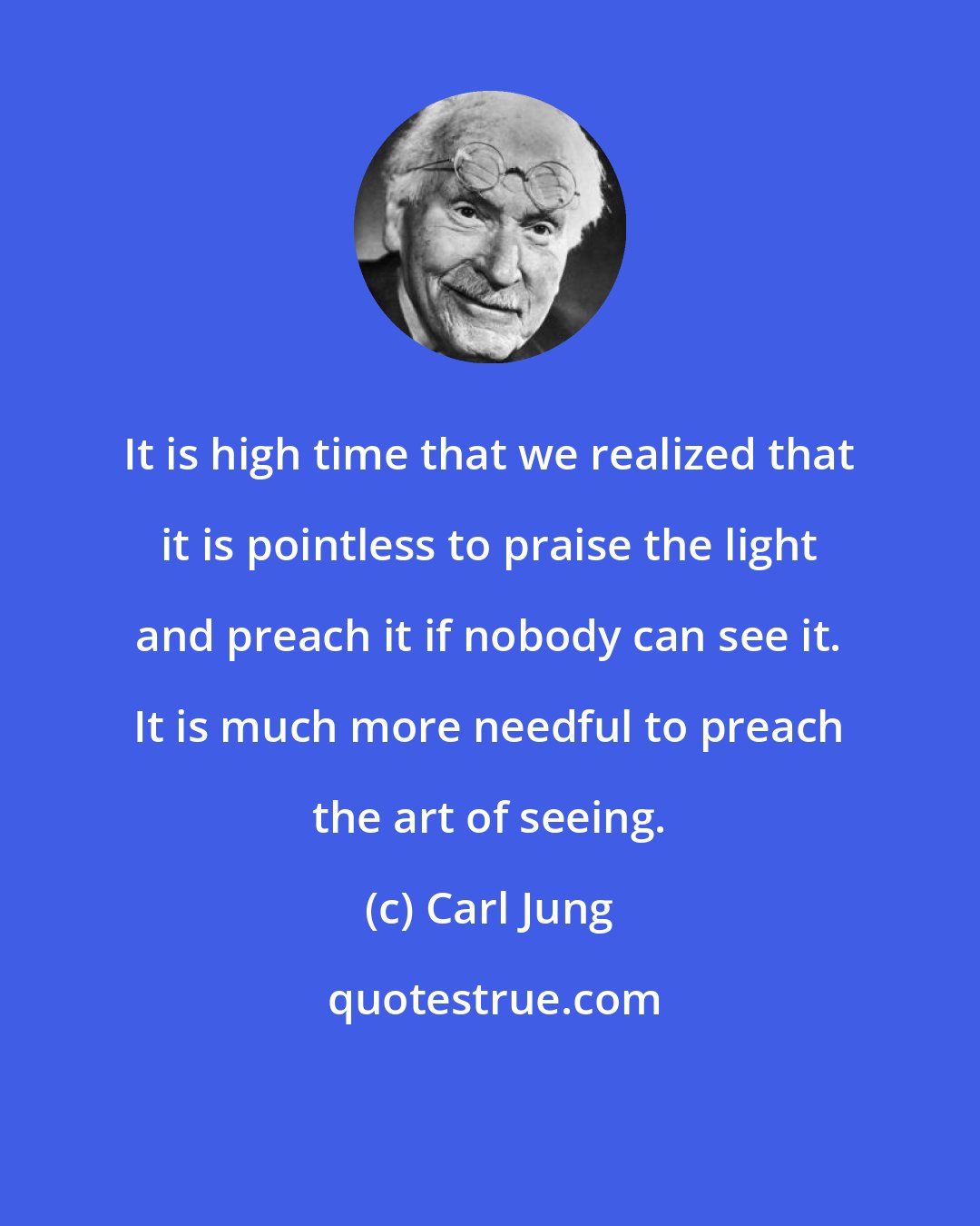 Carl Jung: It is high time that we realized that it is pointless to praise the light and preach it if nobody can see it. It is much more needful to preach the art of seeing.