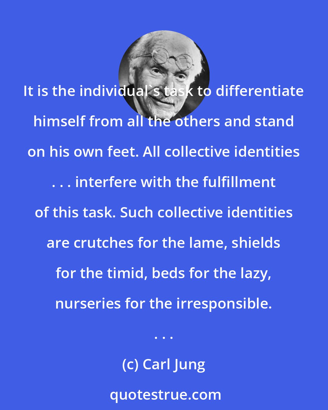 Carl Jung: It is the individual's task to differentiate himself from all the others and stand on his own feet. All collective identities . . . interfere with the fulfillment of this task. Such collective identities are crutches for the lame, shields for the timid, beds for the lazy, nurseries for the irresponsible. . . .