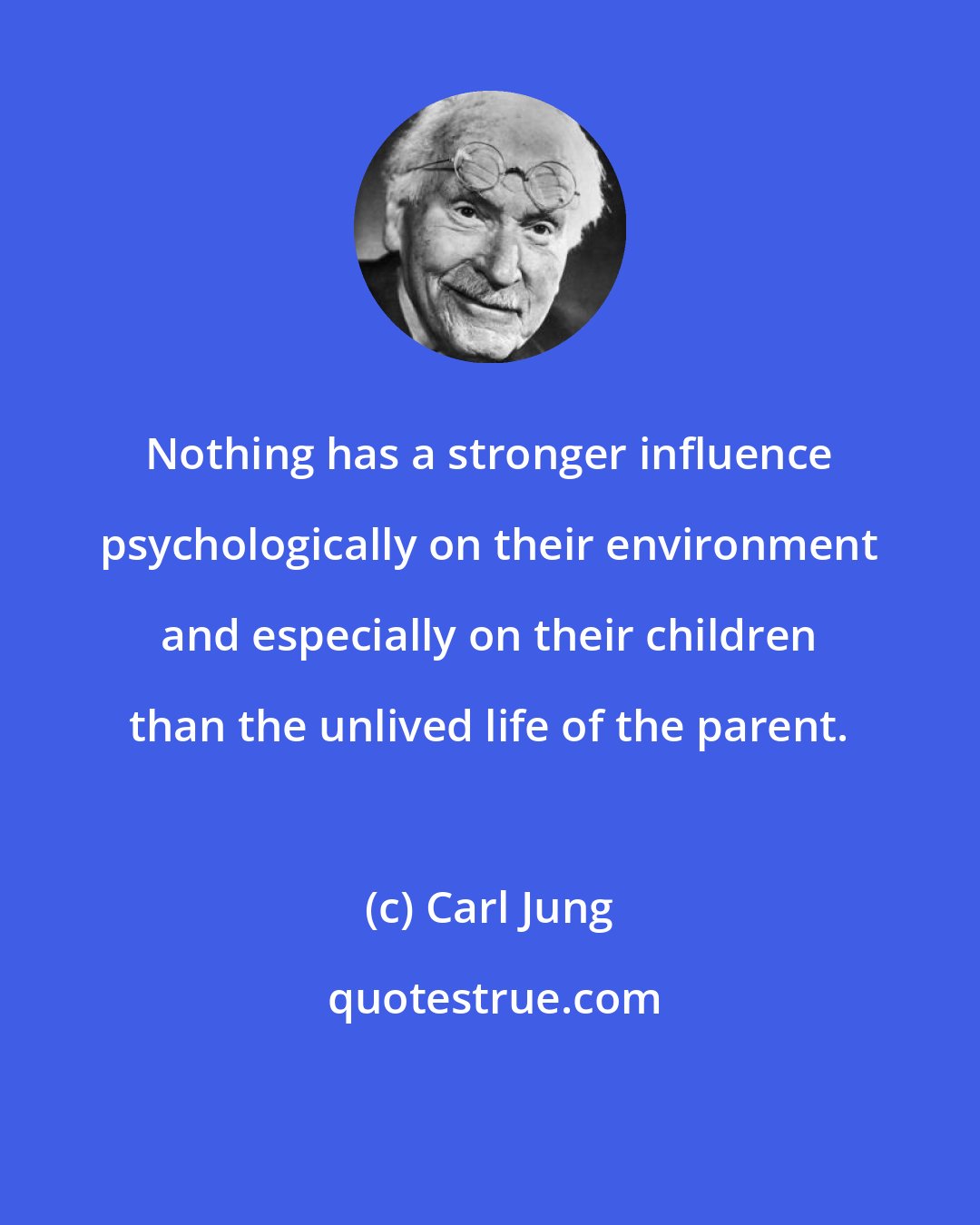 Carl Jung: Nothing has a stronger influence psychologically on their environment and especially on their children than the unlived life of the parent.