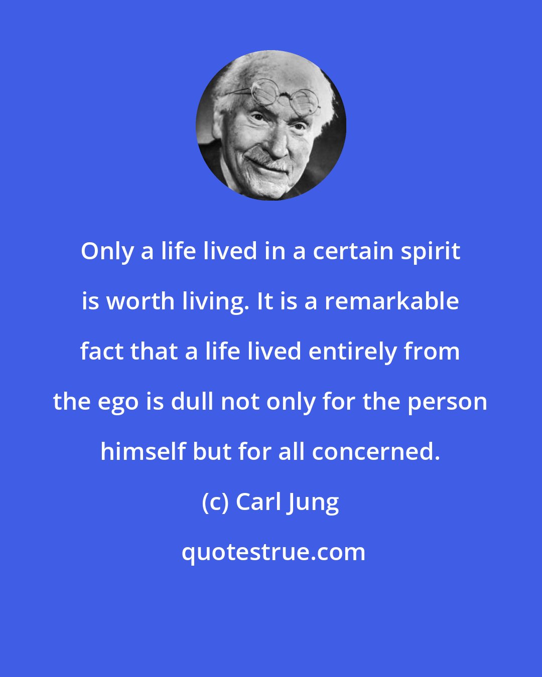 Carl Jung: Only a life lived in a certain spirit is worth living. It is a remarkable fact that a life lived entirely from the ego is dull not only for the person himself but for all concerned.