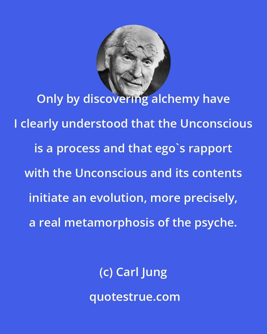 Carl Jung: Only by discovering alchemy have I clearly understood that the Unconscious is a process and that ego's rapport with the Unconscious and its contents initiate an evolution, more precisely, a real metamorphosis of the psyche.