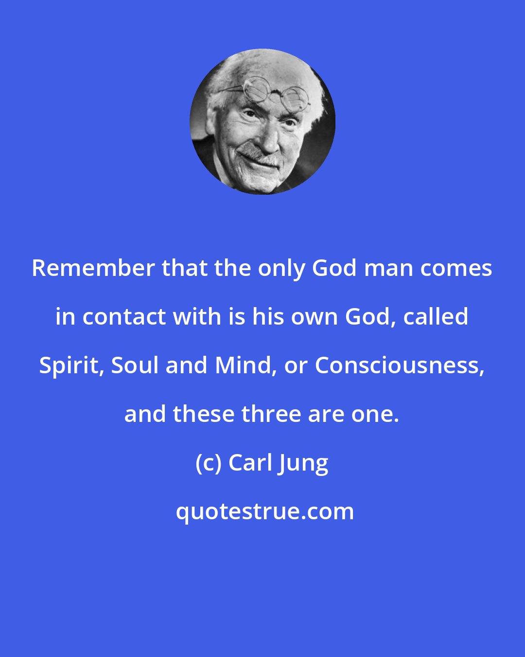 Carl Jung: Remember that the only God man comes in contact with is his own God, called Spirit, Soul and Mind, or Consciousness, and these three are one.