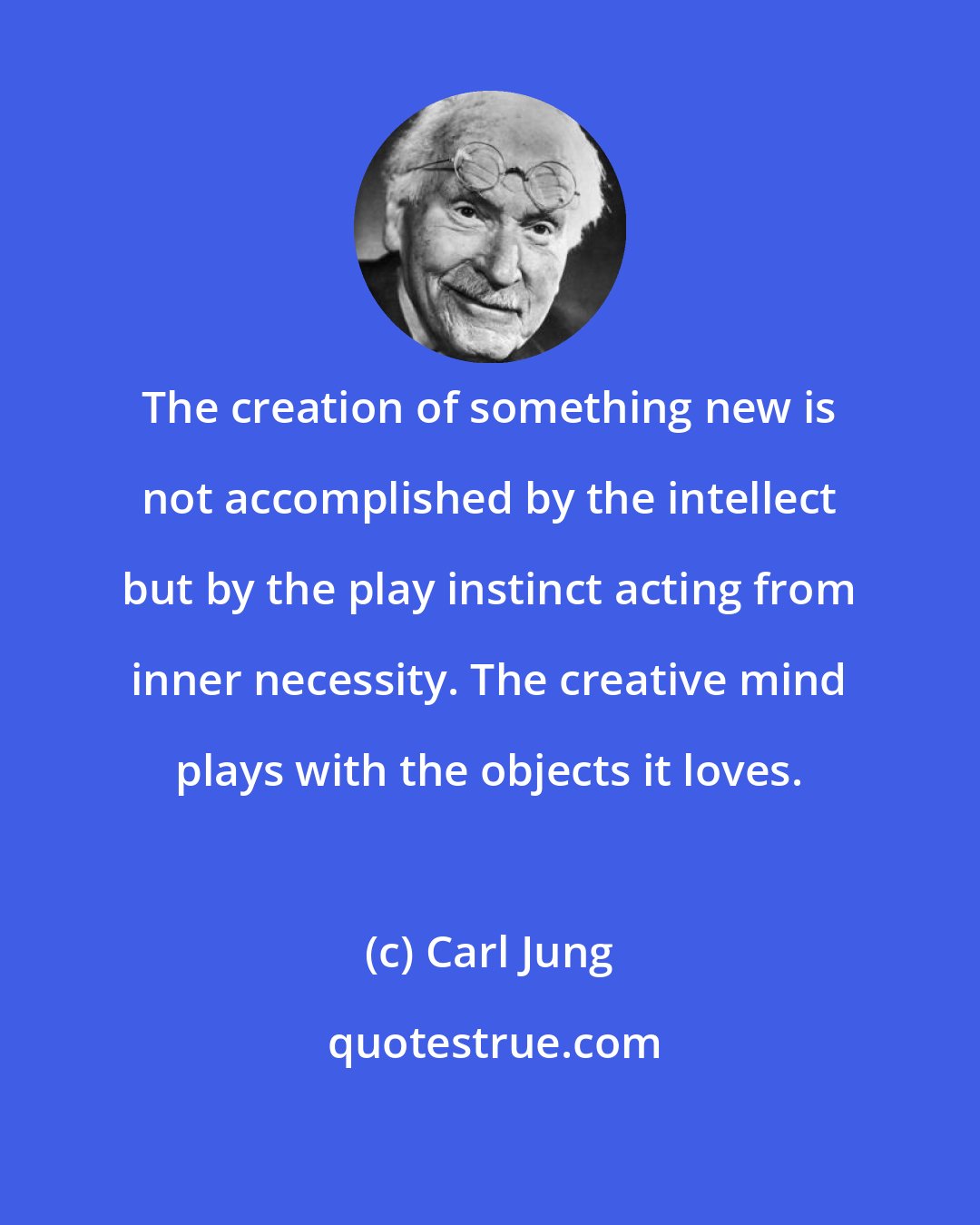 Carl Jung: The creation of something new is not accomplished by the intellect but by the play instinct acting from inner necessity. The creative mind plays with the objects it loves.