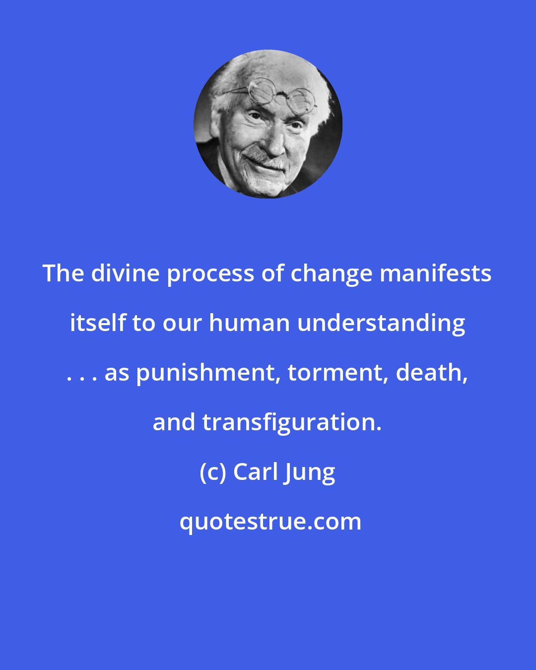 Carl Jung: The divine process of change manifests itself to our human understanding . . . as punishment, torment, death, and transfiguration.