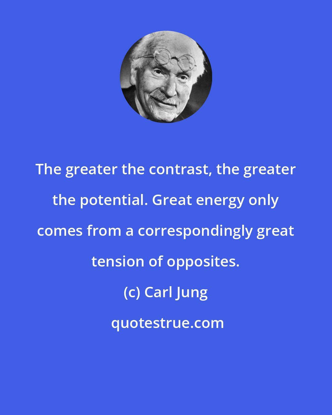 Carl Jung: The greater the contrast, the greater the potential. Great energy only comes from a correspondingly great tension of opposites.