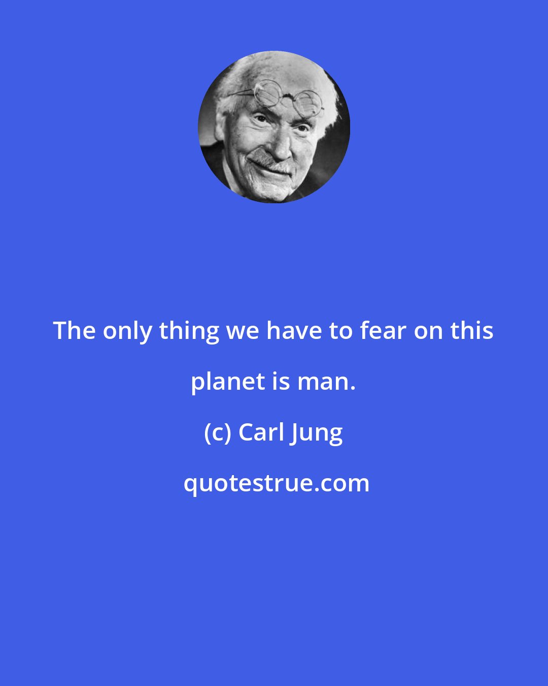 Carl Jung: The only thing we have to fear on this planet is man.