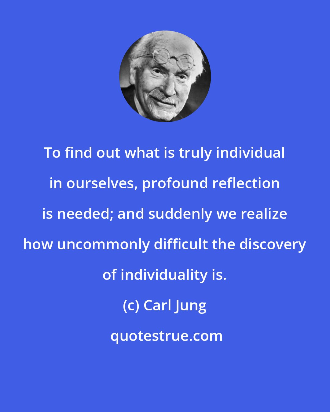 Carl Jung: To find out what is truly individual in ourselves, profound reflection is needed; and suddenly we realize how uncommonly difficult the discovery of individuality is.