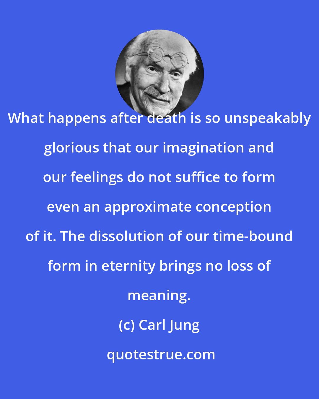 Carl Jung: What happens after death is so unspeakably glorious that our imagination and our feelings do not suffice to form even an approximate conception of it. The dissolution of our time-bound form in eternity brings no loss of meaning.