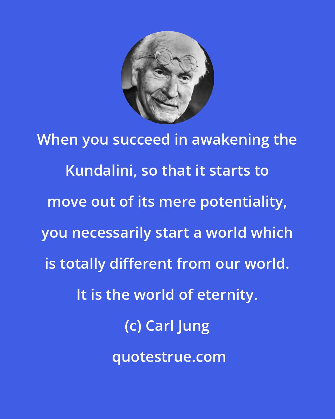 Carl Jung: When you succeed in awakening the Kundalini, so that it starts to move out of its mere potentiality, you necessarily start a world which is totally different from our world. It is the world of eternity.