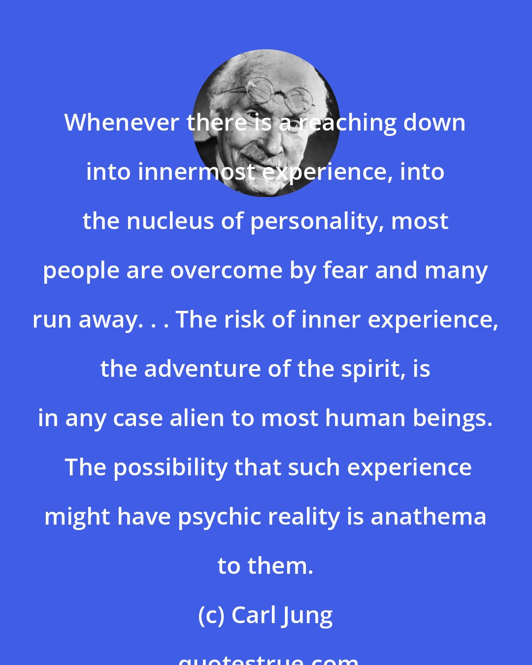 Carl Jung: Whenever there is a reaching down into innermost experience, into the nucleus of personality, most people are overcome by fear and many run away. . . The risk of inner experience, the adventure of the spirit, is in any case alien to most human beings.  The possibility that such experience might have psychic reality is anathema to them.