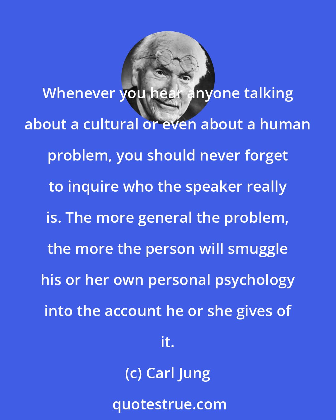 Carl Jung: Whenever you hear anyone talking about a cultural or even about a human problem, you should never forget to inquire who the speaker really is. The more general the problem, the more the person will smuggle his or her own personal psychology into the account he or she gives of it.