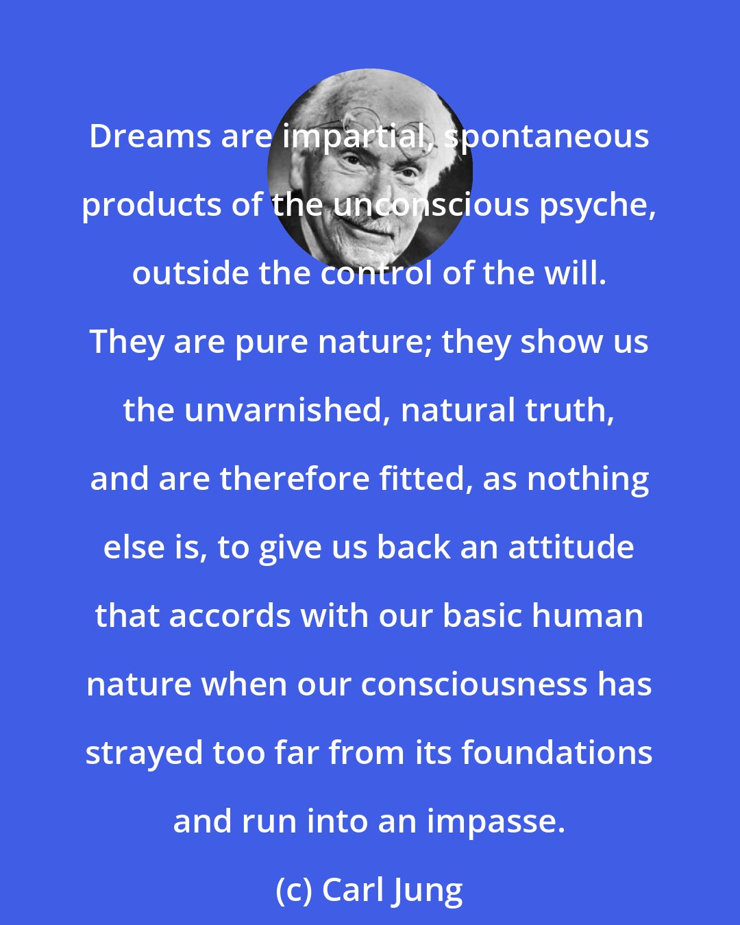 Carl Jung: Dreams are impartial, spontaneous products of the unconscious psyche, outside the control of the will. They are pure nature; they show us the unvarnished, natural truth, and are therefore fitted, as nothing else is, to give us back an attitude that accords with our basic human nature when our consciousness has strayed too far from its foundations and run into an impasse.