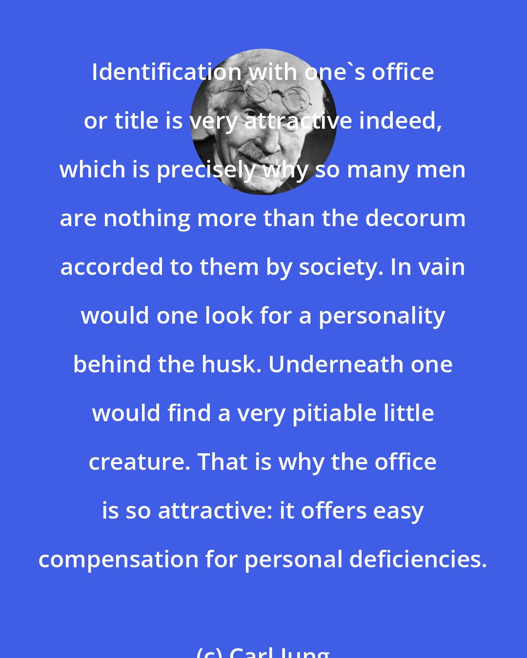 Carl Jung: Identification with one's office or title is very attractive indeed, which is precisely why so many men are nothing more than the decorum accorded to them by society. In vain would one look for a personality behind the husk. Underneath one would find a very pitiable little creature. That is why the office is so attractive: it offers easy compensation for personal deficiencies.