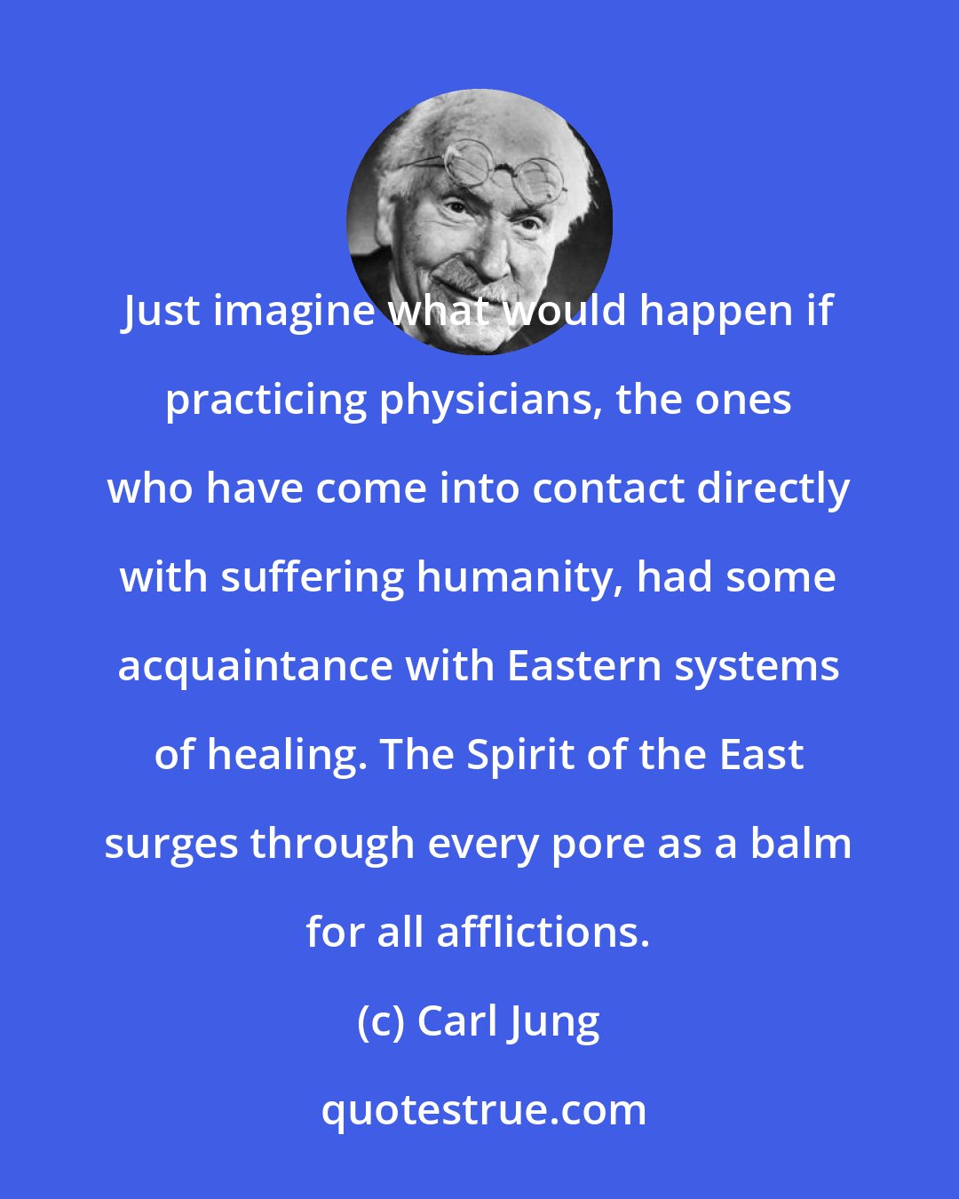 Carl Jung: Just imagine what would happen if practicing physicians, the ones who have come into contact directly with suffering humanity, had some acquaintance with Eastern systems of healing. The Spirit of the East surges through every pore as a balm for all afflictions.