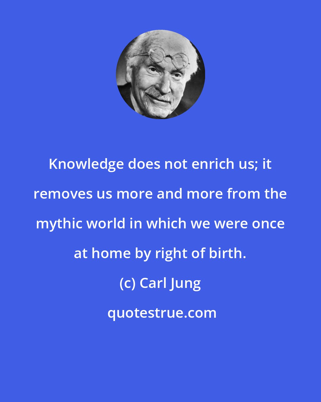 Carl Jung: Knowledge does not enrich us; it removes us more and more from the mythic world in which we were once at home by right of birth.